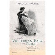 The Victorian Baby in Print Infancy, Infant Care, and Nineteenth-Century Popular Culture by Wagner, Tamara S., 9780198858010
