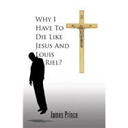 Why I Have to Die Like Jesus and Louis Riel? by Prince, James, 9781490738024