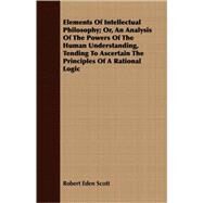 Elements of Intellectual Philosophy: Or, an Analysis of the Powers of the Human Understanding, Tending to Ascertain the Principles of a Rational Logic by Scott, Robert Eden, 9781409718055