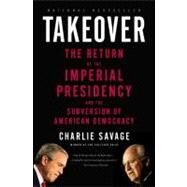 Takeover The Return of the Imperial Presidency and the Subversion of American Democracy by Savage, Charlie, 9780316118057