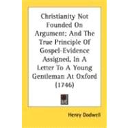Christianity Not Founded On Argument, And The True Principle Of Gospel-Evidence Assigned, In A Letter To A Young Gentleman At Oxford 1746 by Dodwell, Henry, 9780548698082