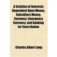 A Solution of Interests Dependent upon Money, Subsidiary Money, Currency, Emergency Currency, and Banking for Every Nation by Long, Charles Albert, 9781154498110