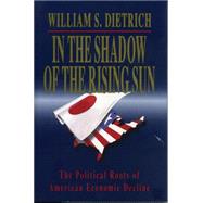 In the Shadow of the Rising Sun: The Political Roots of American Economic Decline by Dietrich, William S., 9780271028132