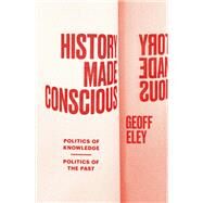 History Made Conscious Politics of Knowledge, Politics of the Past by Eley, Geoff, 9781839768132
