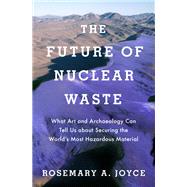 The Future of Nuclear Waste What Art and Archaeology Can Tell Us about Securing the World's Most Hazardous Material by Joyce, Rosemary, 9780190888138