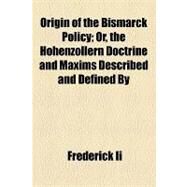 Origin of the Bismarck Policy: Or, the Hohenzollern Doctrine and Maxims Described and Defined by by II, Frederick, 9781154458152