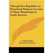 Through Five Republics on Horseback Being an Account of Many Wanderings in South America by Ray, G. Whitfield, 9780766198173