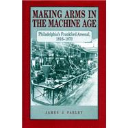 Making Arms in the Machine Age: Philadelphia's Frankford Arsenal, 1816-1870 by Farley, James J., 9780271028217