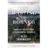The Wasting of Borneo Dispatches from a Vanishing World by SHOUMATOFF, ALEX, 9780807078242