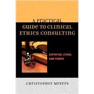 A Practical Guide to Clinical Ethics Consulting Expertise, Ethos and Power by Meyers, Christopher, 9780742548282