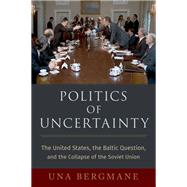 Politics of Uncertainty The United States, the Baltic Question, and the Collapse of the Soviet Union by Bergmane, Una, 9780197578346
