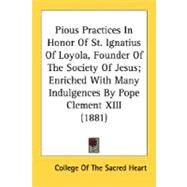 Pious Practices In Honor Of St. Ignatius Of Loyola, Founder Of The Society Of Jesus, Enriched With Many Indulgences By Pope Clement XIII 1881 by College of the Sacred Heart, Of The Sacr, 9780548698402