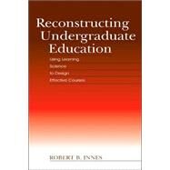 Reconstructing Undergraduate Education : Using Learning Science to Design Effective Courses by Innes, Robert B., 9780805848410