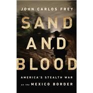 Sand and Blood America's Stealth War on the Mexico Border by Frey, John Carlos, 9781568588476