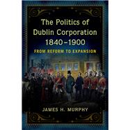 The Politics of Dublin Corporation, 1840-1900 from reform to expansion by Murphy, James H., 9781846828539