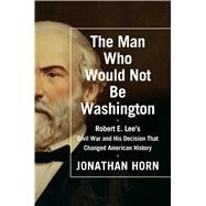The Man Who Would Not Be Washington Robert E. Lee's Civil War and His Decision That Changed American History by Horn, Jonathan, 9781476748566
