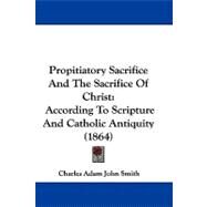 Propitiatory Sacrifice and the Sacrifice of Christ : According to Scripture and Catholic Antiquity (1864) by Smith, Charles Adam John, 9781104418571