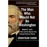 The Man Who Would Not Be Washington Robert E. Lee's Civil War and His Decision That Changed American History by Horn, Jonathan, 9781476748573