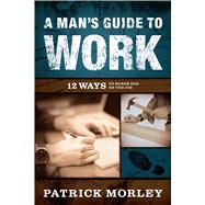 A Man's Guide to Work 12 Ways to Honor God on the Job by Morley, Patrick, 9780802418647