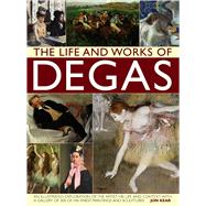 The Life and Works of Degas An Illustrated Exploration Of The Artist, His Life And Context, With A Gallery Of 300 Of His Finest Paintings And Sculptures by Kear, Jon, 9780857238689