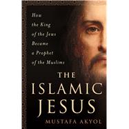 The Islamic Jesus How the King of the Jews Became a Prophet of the Muslims by Akyol, Mustafa, 9781250088697