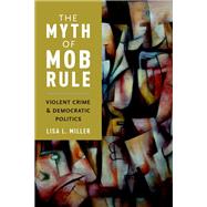 The Myth of Mob Rule Violent Crime and Democratic Politics by Miller, Lisa L., 9780190228705