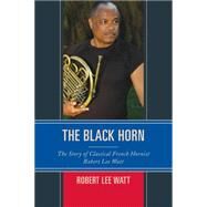 The Black Horn The Story of Classical French Hornist Robert Lee Watt by Watt, Robert Lee, 9781442268715