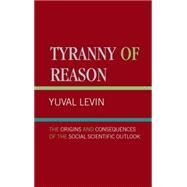 Tyranny of Reason The Origins and Consequences of the Social Scientific Outlook by Levin, Yuval, 9780761818724