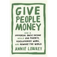 Give People Money How a Universal Basic Income Would End Poverty, Revolutionize Work, and Remake the World by Lowrey, Annie, 9781524758769