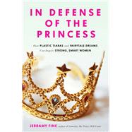 In Defense of the Princess How Plastic Tiaras and Fairytale Dreams Can Inspire Smart, Strong Women by Fine, Jerramy, 9780762458776