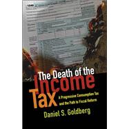 The Death of the Income Tax A Progressive Consumption Tax and the Path to Fiscal Reform by Goldberg, Daniel S., 9780199948802