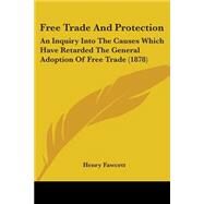 Free Trade and Protection : An Inquiry into the Causes Which Have Retarded the General Adoption of Free Trade (1878) by Fawcett, Henry, 9780548768839