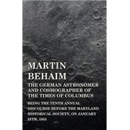 Martin Behaim, the German Astronomer and Cosmographer of the Times of Columbus: Being the Tenth Annual Discourse Before the Maryland Historical Society, on January 25th, 1855 by Morris, John G., 9781443748889