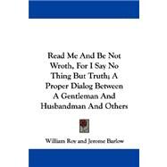 Read Me and Be Not Wroth, for I Say No Thing but Truth: A Proper Dialog Between a Gentleman and Husbandman and Others by Roy, William, 9781430478911