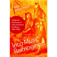 Inca Music Reimagined Indigenist Discourses in Latin American Art Music, 1910-1930 by Wolkowicz, Vera, 9780197548943