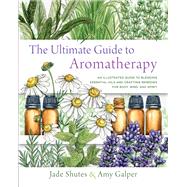 The Ultimate Guide to Aromatherapy An Illustrated guide to blending essential oils and crafting remedies for body, mind, and spirit by Shutes, Jade; Galper, Amy, 9781631598975