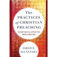 The Practices of Christian Preaching : Essentials for Effective Proclamation by Alcantara, Jared, 9781540969026