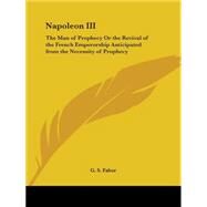 Napoleon III: The Man of Prophecy or the Revival of the French Emperorship Anticipated from the Necessity of Prophecy1859 by Faber, G. S., 9780766179028