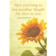 How Learning to Say Goodbye Taught Me How to Live: A Spiritual Memoir by Mcclung, Joffre, 9781504339070