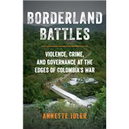 Borderland Battles Violence, Crime, and Governance at the Edges of Colombia's War by Idler, Annette, 9780190849153