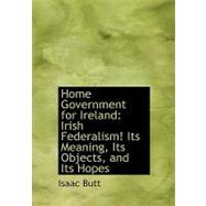 Home Government for Ireland : Irish Federalism! Its Meaning, Its Objects, and Its Hopes by Butt, Isaac, 9780554699196