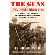 The Guns of John Moses Browning The Remarkable Story of the Inventor Whose Firearms Changed the World by Gorenstein, Nathan, 9781982129217