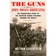 The Guns of John Moses Browning The Remarkable Story of the Inventor Whose Firearms Changed the World by Gorenstein, Nathan, 9781982129224