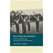 Recycling the disabled Army, medicine, and modernity in WWI Germany by Perry, Heather R., 9780719089244