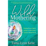 Wild Mothering Finding Power, Spirit, and Joy in Birth and a Creative Motherhood by Kent, Tami Lynn; Johnson, Kimberly Ann, 9781582709246