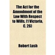 The Act for the Amendment of the Law With Respect to Wills, (1 Victoria, C. 26): With Notes and Observations, and a Copius Index by Lush, Robert, 9781151369253