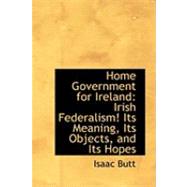 Home Government for Ireland : Irish Federalism! Its Meaning, Its Objects, and Its Hopes by Butt, Isaac, 9780554699295