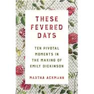 These Fevered Days Ten Pivotal Moments in the Making of Emily Dickinson by Ackmann, Martha, 9780393609301