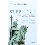 Stephen I, the First Christian King of Hungary From Medieval Myth to Modern Legend by Berend, Nora, 9780198889342
