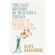 The Ugly History of Beautiful Things Essays on Desire and Consumption by Kelleher, Katy, 9781982179359